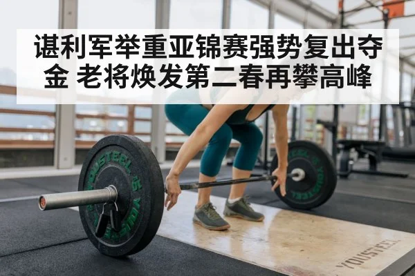 谌利军举重亚锦赛强势复出夺金 老将焕发第二春再攀高峰