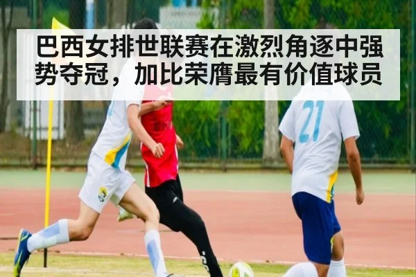 巴西女排世联赛在激烈角逐中强势夺冠，加比荣膺最有价值球员